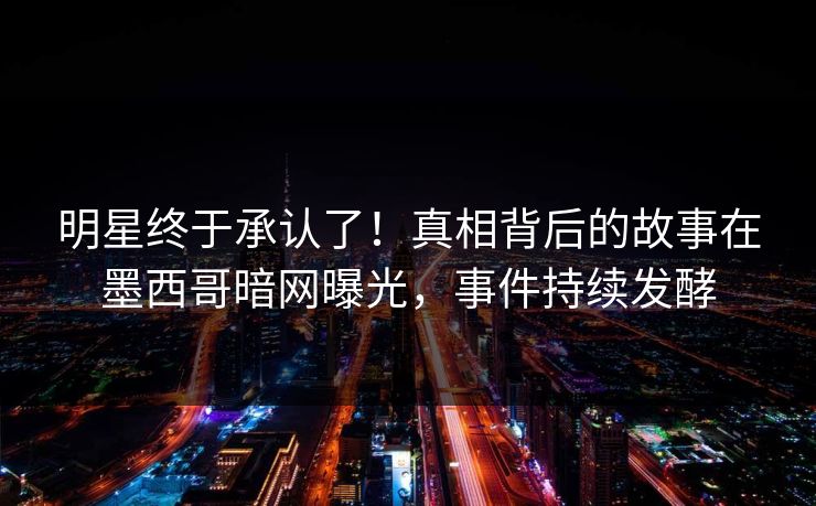 明星终于承认了！真相背后的故事在墨西哥暗网曝光，事件持续发酵