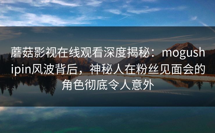 蘑菇影视在线观看深度揭秘：mogushipin风波背后，神秘人在粉丝见面会的角色彻底令人意外