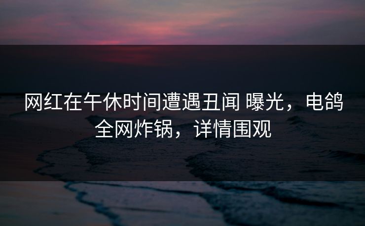 网红在午休时间遭遇丑闻 曝光，电鸽全网炸锅，详情围观