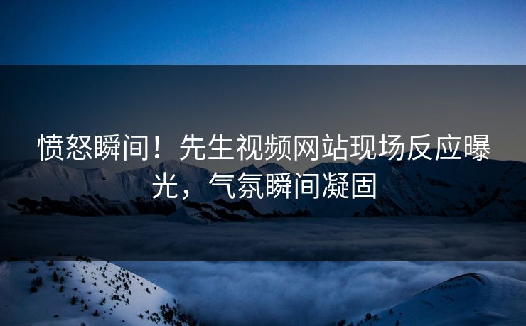 愤怒瞬间！先生视频网站现场反应曝光，气氛瞬间凝固