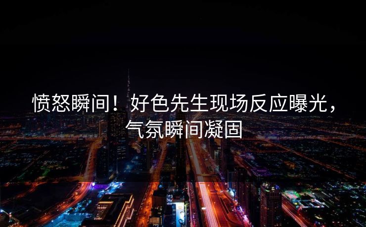 愤怒瞬间！好色先生现场反应曝光，气氛瞬间凝固