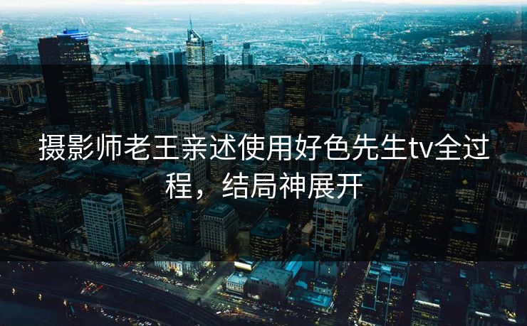 摄影师老王亲述使用好色先生tv全过程，结局神展开