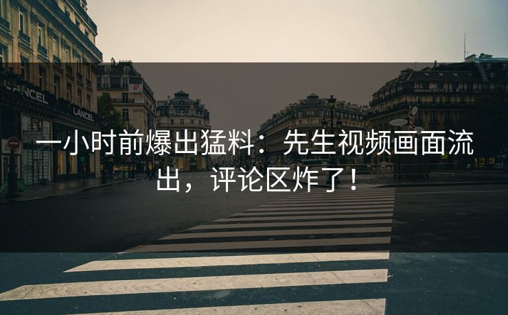 一小时前爆出猛料：先生视频画面流出，评论区炸了！