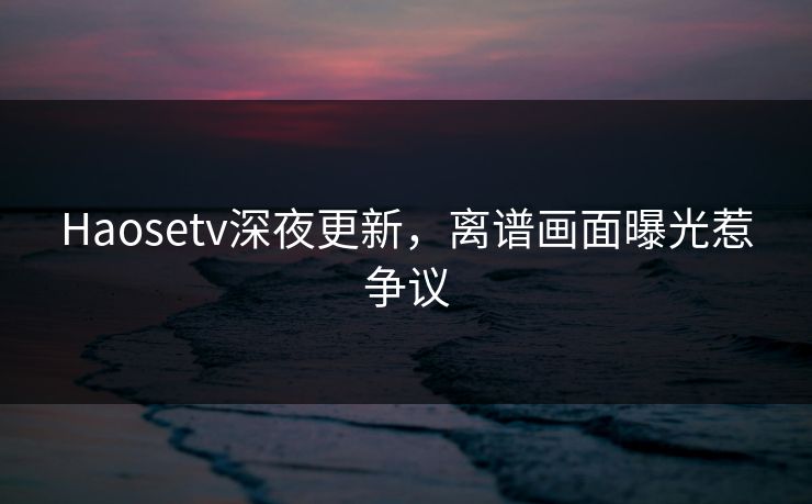 Haosetv深夜更新，离谱画面曝光惹争议