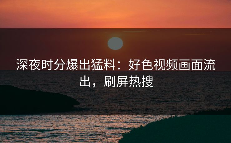 深夜时分爆出猛料：好色视频画面流出，刷屏热搜