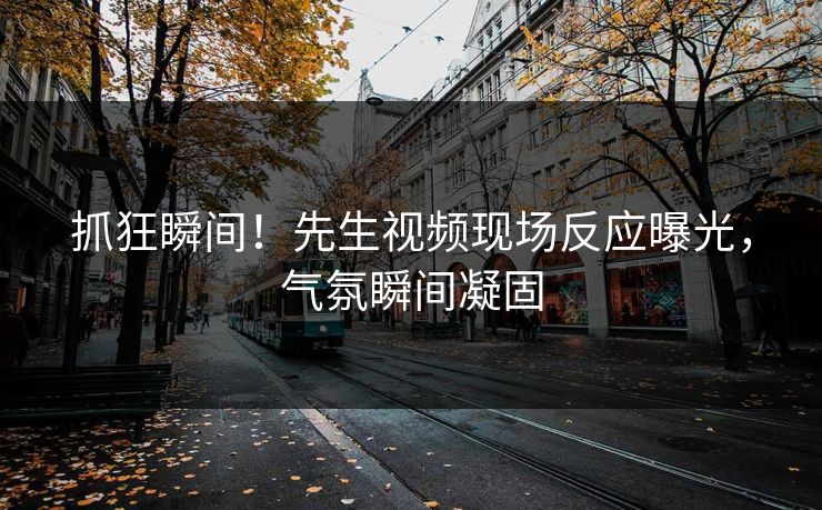 抓狂瞬间！先生视频现场反应曝光，气氛瞬间凝固
