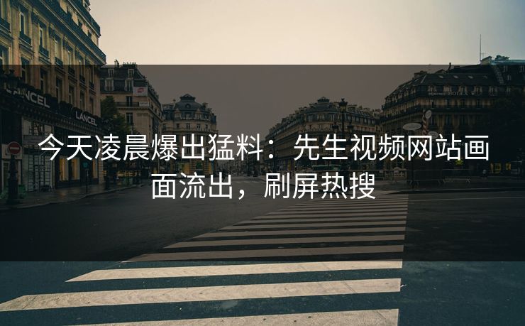 今天凌晨爆出猛料：先生视频网站画面流出，刷屏热搜