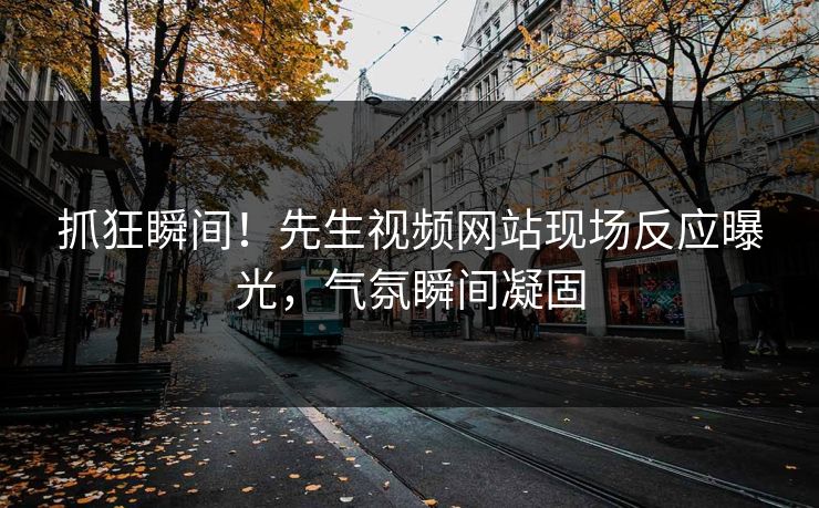 抓狂瞬间！先生视频网站现场反应曝光，气氛瞬间凝固