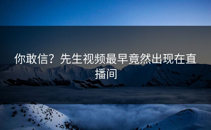 你敢信？先生视频最早竟然出现在直播间
