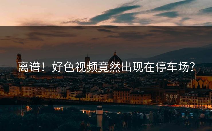 离谱！好色视频竟然出现在停车场？