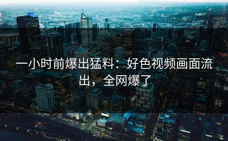 一小时前爆出猛料：好色视频画面流出，全网爆了