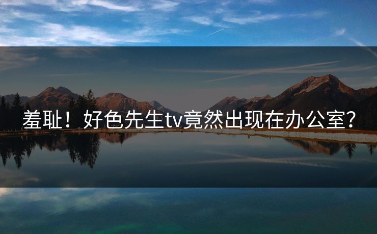 羞耻！好色先生tv竟然出现在办公室？
