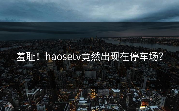 羞耻！haosetv竟然出现在停车场？