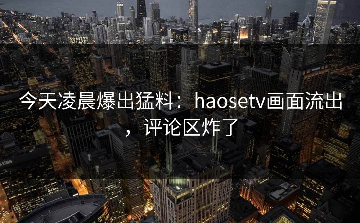 今天凌晨爆出猛料：haosetv画面流出，评论区炸了