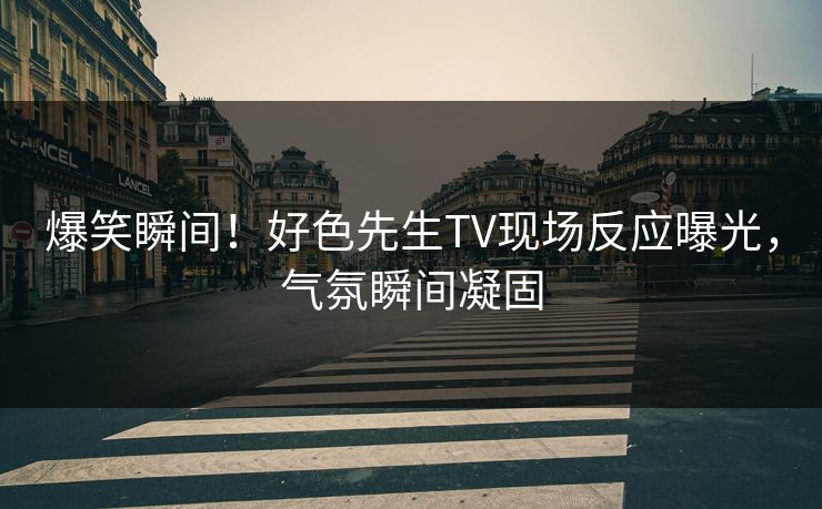 爆笑瞬间！好色先生TV现场反应曝光，气氛瞬间凝固