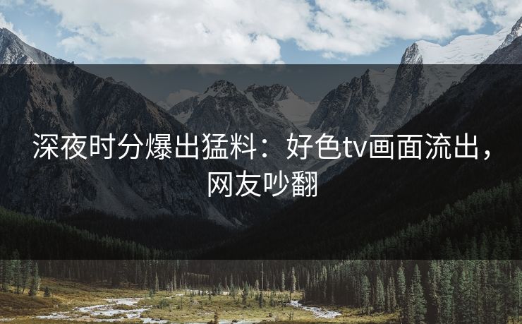 深夜时分爆出猛料：好色tv画面流出，网友吵翻