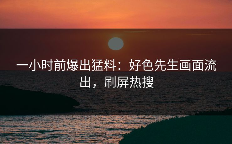 一小时前爆出猛料：好色先生画面流出，刷屏热搜