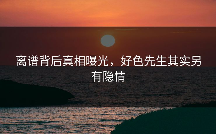 离谱背后真相曝光，好色先生其实另有隐情