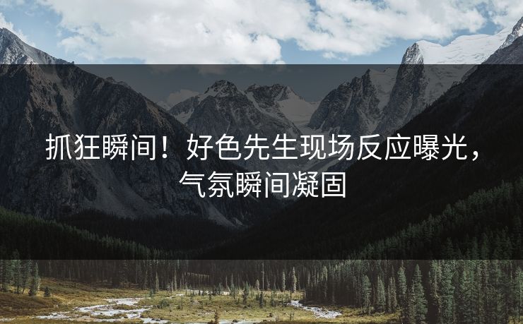抓狂瞬间！好色先生现场反应曝光，气氛瞬间凝固