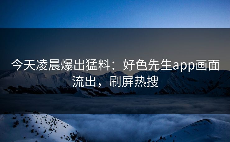今天凌晨爆出猛料：好色先生app画面流出，刷屏热搜