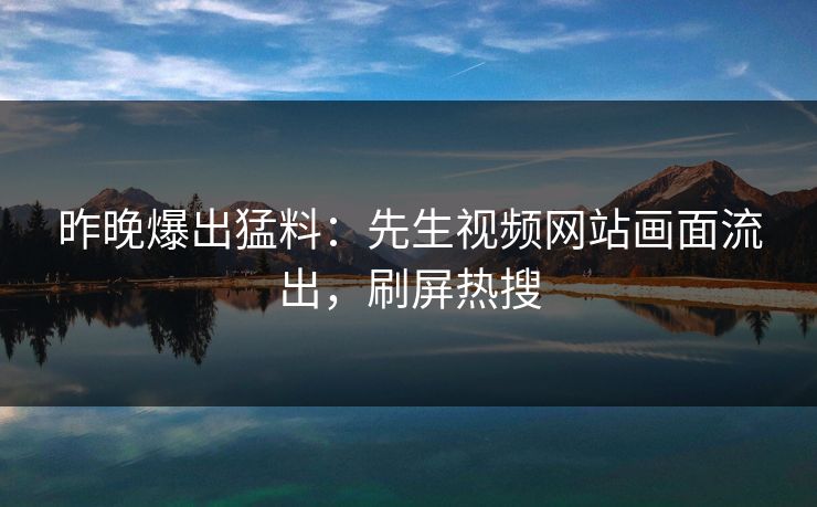 昨晚爆出猛料：先生视频网站画面流出，刷屏热搜