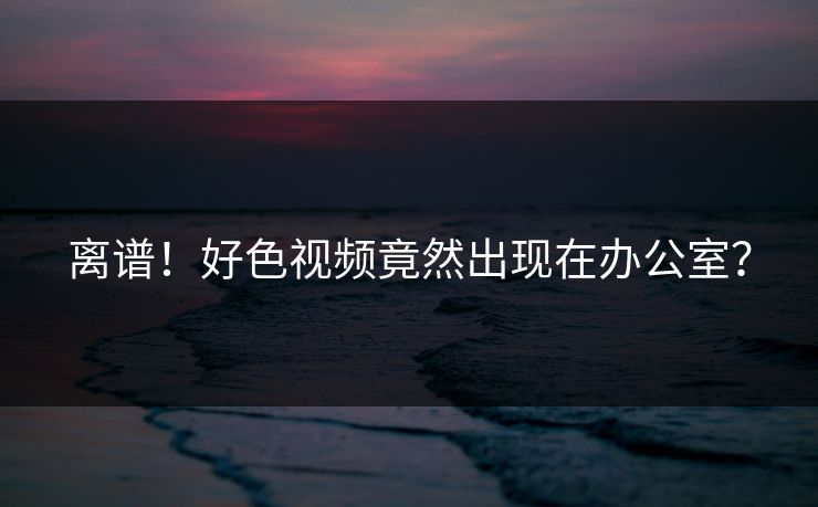 离谱！好色视频竟然出现在办公室？