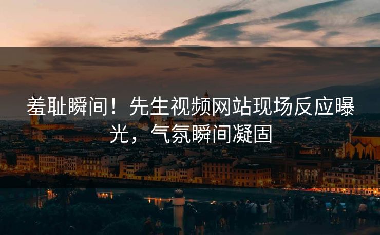 羞耻瞬间！先生视频网站现场反应曝光，气氛瞬间凝固