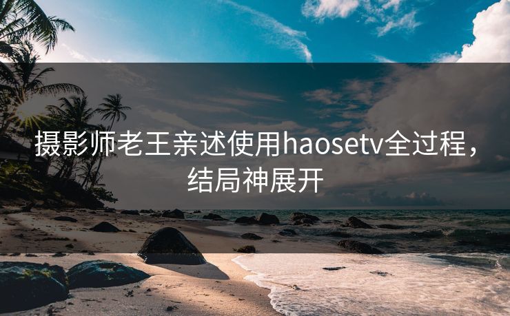 摄影师老王亲述使用haosetv全过程，结局神展开