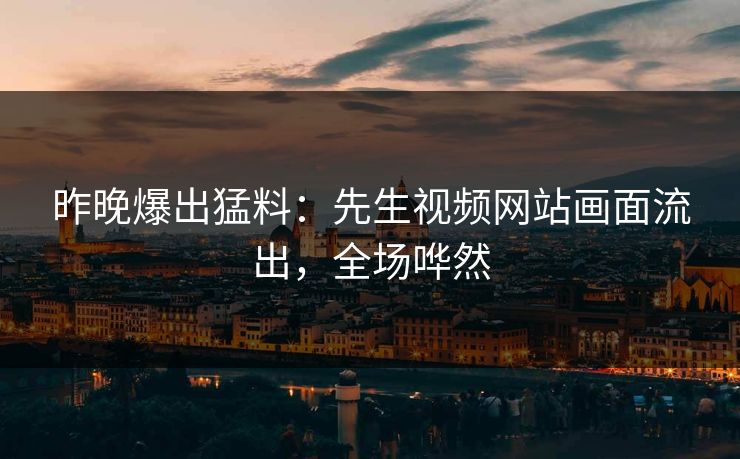 昨晚爆出猛料：先生视频网站画面流出，全场哗然
