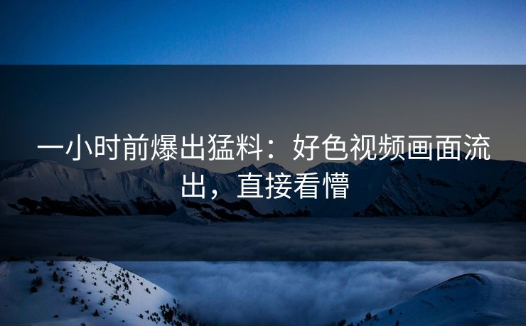 一小时前爆出猛料：好色视频画面流出，直接看懵