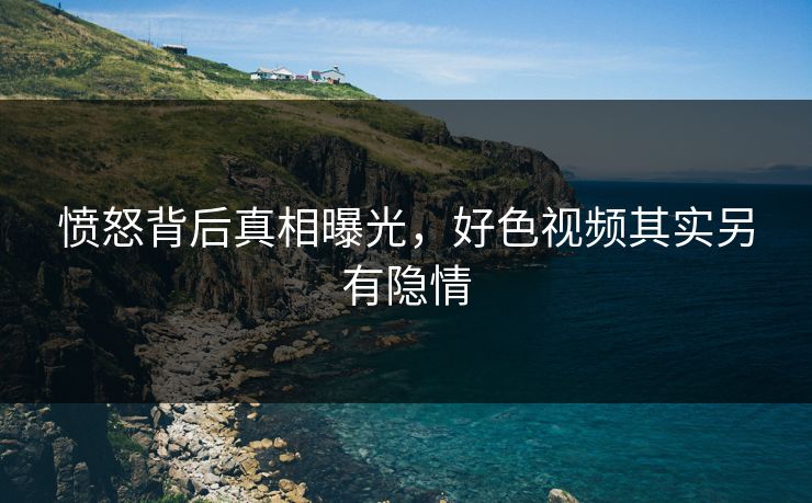 愤怒背后真相曝光，好色视频其实另有隐情
