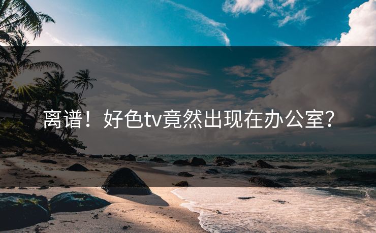 离谱！好色tv竟然出现在办公室？