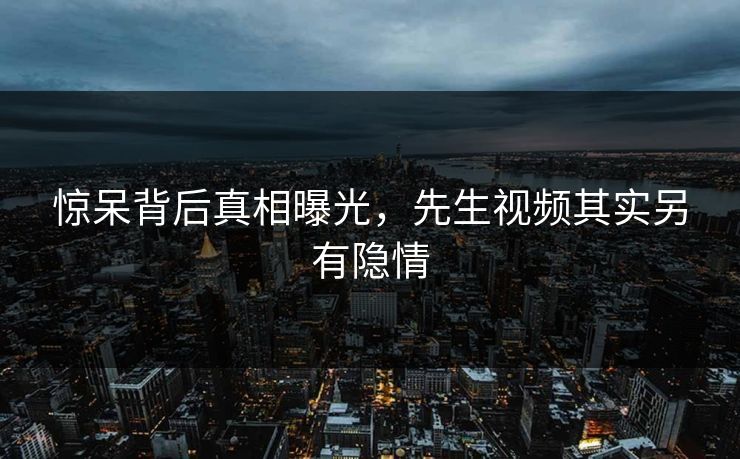 惊呆背后真相曝光，先生视频其实另有隐情