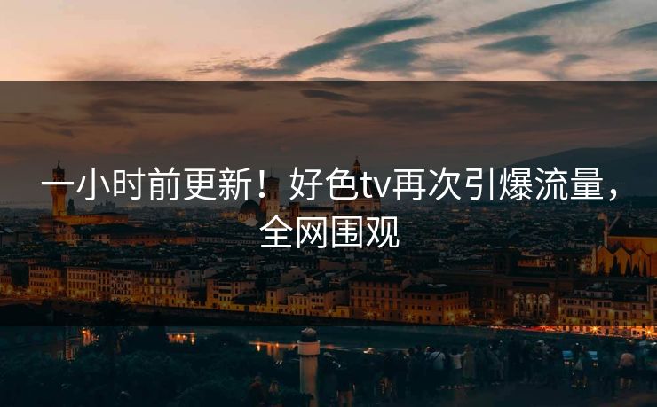 一小时前更新！好色tv再次引爆流量，全网围观