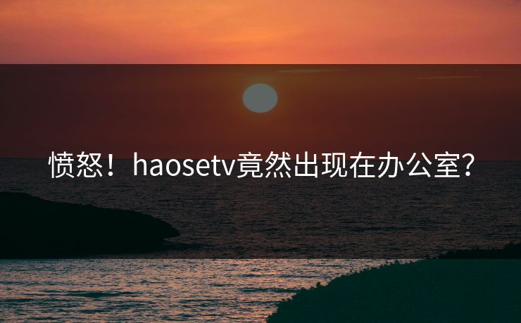 愤怒！haosetv竟然出现在办公室？