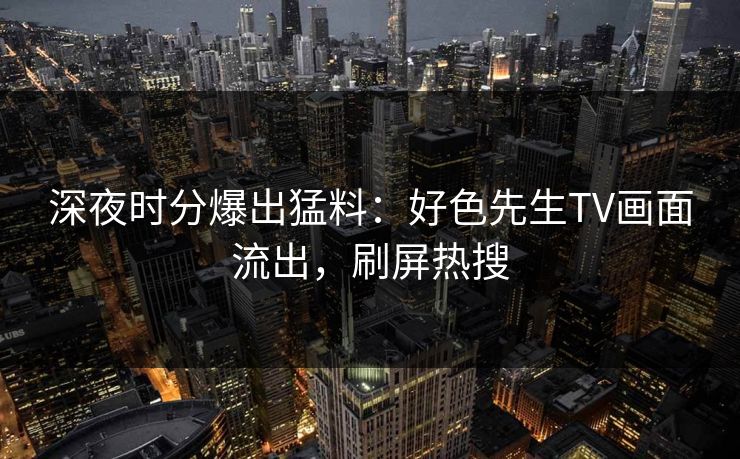 深夜时分爆出猛料：好色先生TV画面流出，刷屏热搜