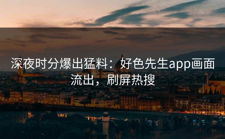 深夜时分爆出猛料：好色先生app画面流出，刷屏热搜