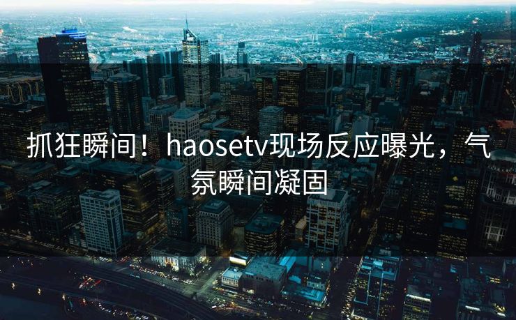 抓狂瞬间！haosetv现场反应曝光，气氛瞬间凝固