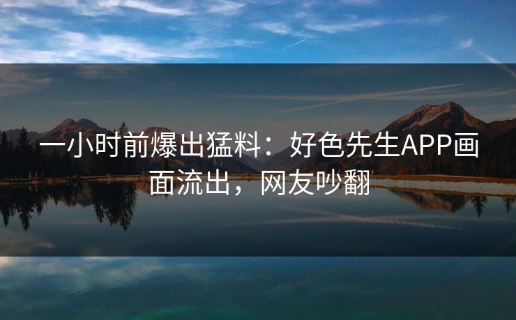 一小时前爆出猛料：好色先生APP画面流出，网友吵翻
