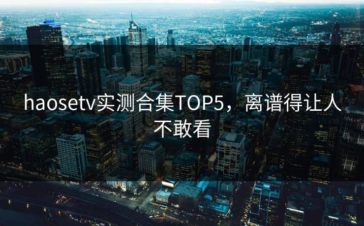 haosetv实测合集TOP5，离谱得让人不敢看