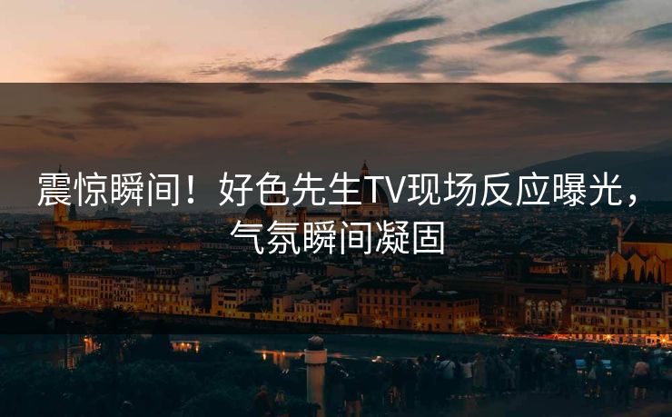 震惊瞬间！好色先生TV现场反应曝光，气氛瞬间凝固