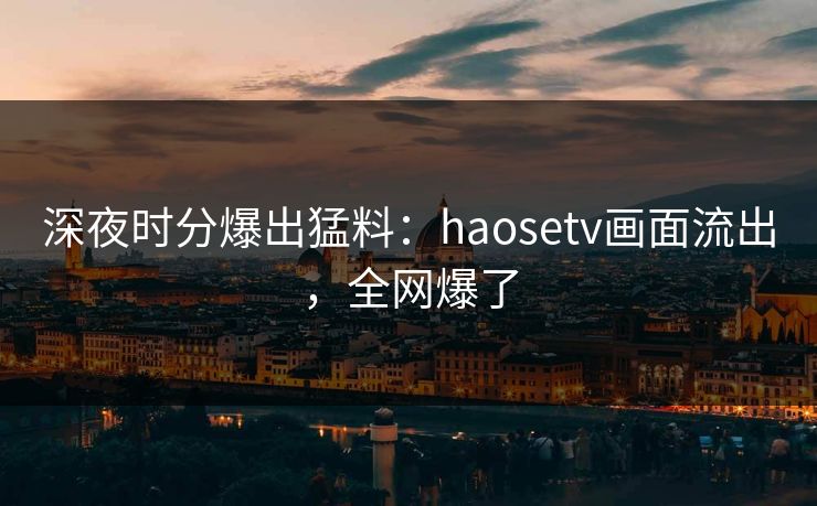 深夜时分爆出猛料：haosetv画面流出，全网爆了