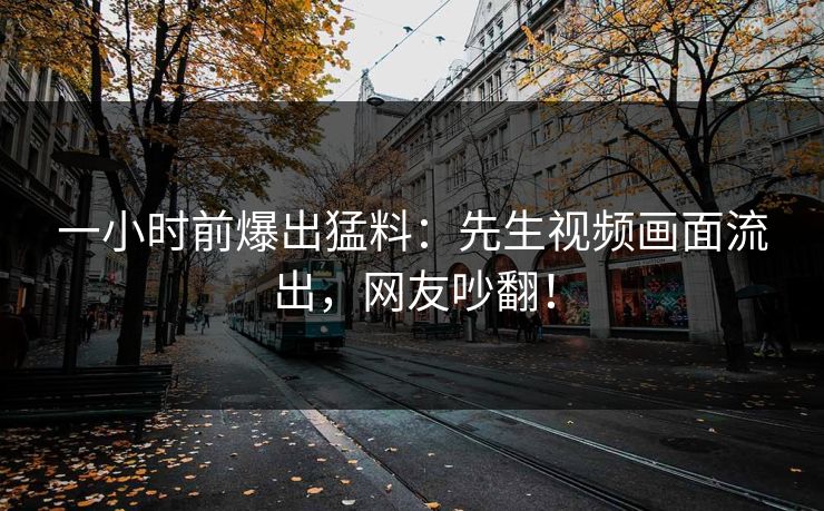 一小时前爆出猛料：先生视频画面流出，网友吵翻！