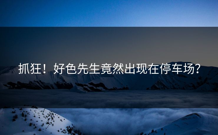 抓狂！好色先生竟然出现在停车场？