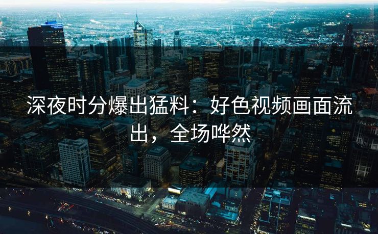 深夜时分爆出猛料：好色视频画面流出，全场哗然