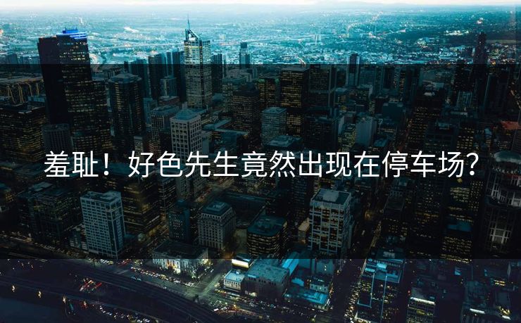 羞耻！好色先生竟然出现在停车场？