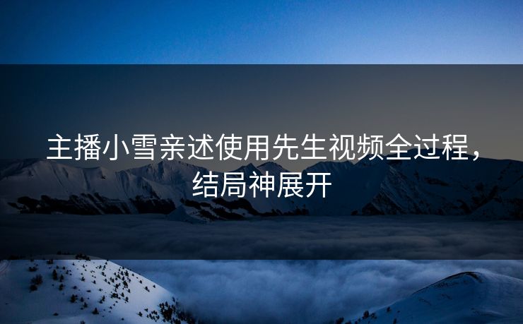 主播小雪亲述使用先生视频全过程，结局神展开