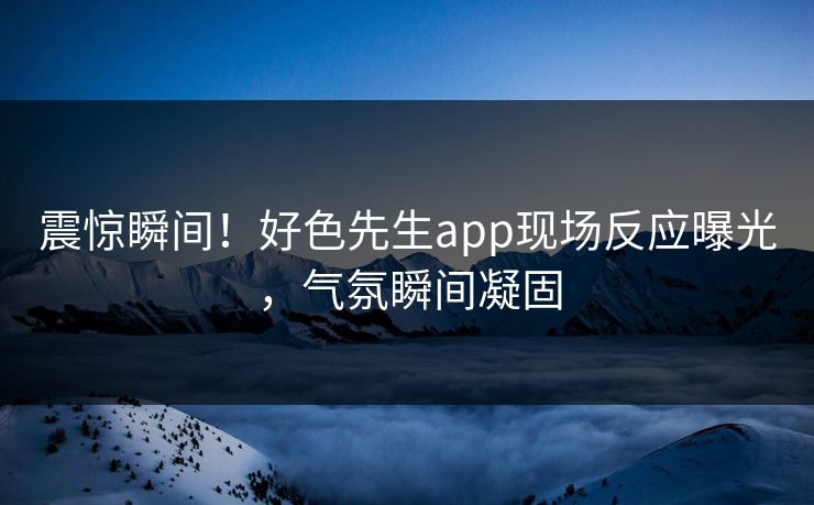 震惊瞬间！好色先生app现场反应曝光，气氛瞬间凝固