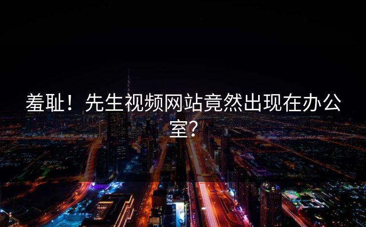 羞耻！先生视频网站竟然出现在办公室？