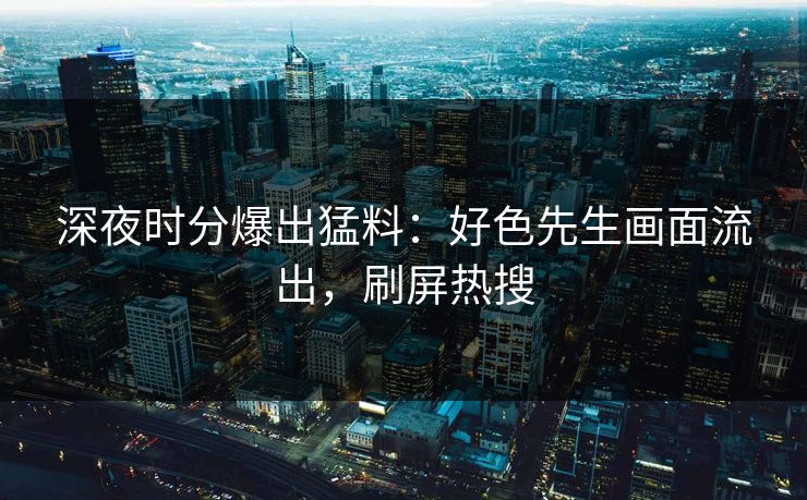 深夜时分爆出猛料：好色先生画面流出，刷屏热搜